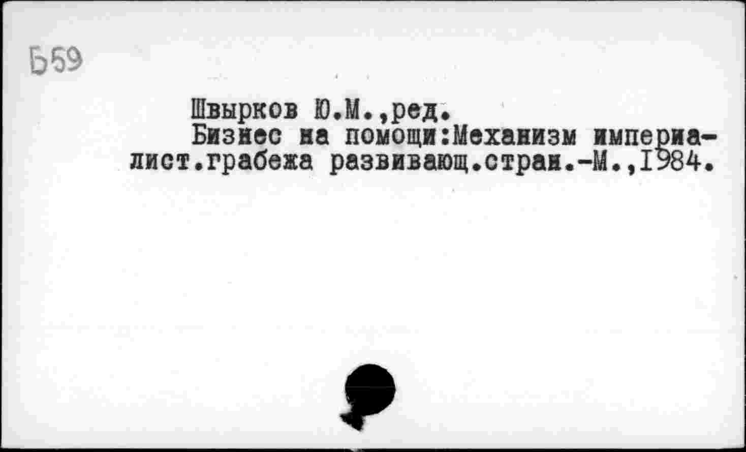 ﻿Ь69
Швырков Ю.М.,ред.
Бизнес на помощи:Механизм империалист, грабежа развивающ.стран.-М.,1У84.